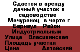 Сдается в аренду дачный участок в садоводстве “Мечуренец“ в черте г.Барнаул › Район ­ Индустриальный › Улица ­ Власихинская › Площадь участка ­ 600 › Цена ­ 4 000 - Алтайский край, Барнаул г. Недвижимость » Дома, коттеджи, дачи аренда   